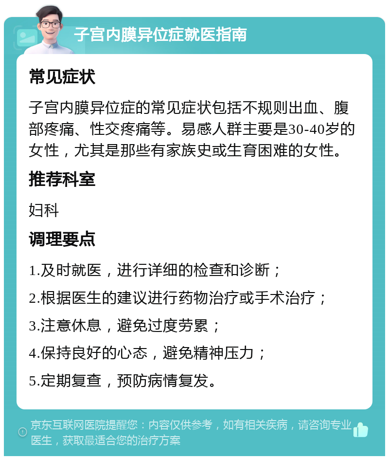 子宫内膜异位症就医指南 常见症状 子宫内膜异位症的常见症状包括不规则出血、腹部疼痛、性交疼痛等。易感人群主要是30-40岁的女性，尤其是那些有家族史或生育困难的女性。 推荐科室 妇科 调理要点 1.及时就医，进行详细的检查和诊断； 2.根据医生的建议进行药物治疗或手术治疗； 3.注意休息，避免过度劳累； 4.保持良好的心态，避免精神压力； 5.定期复查，预防病情复发。