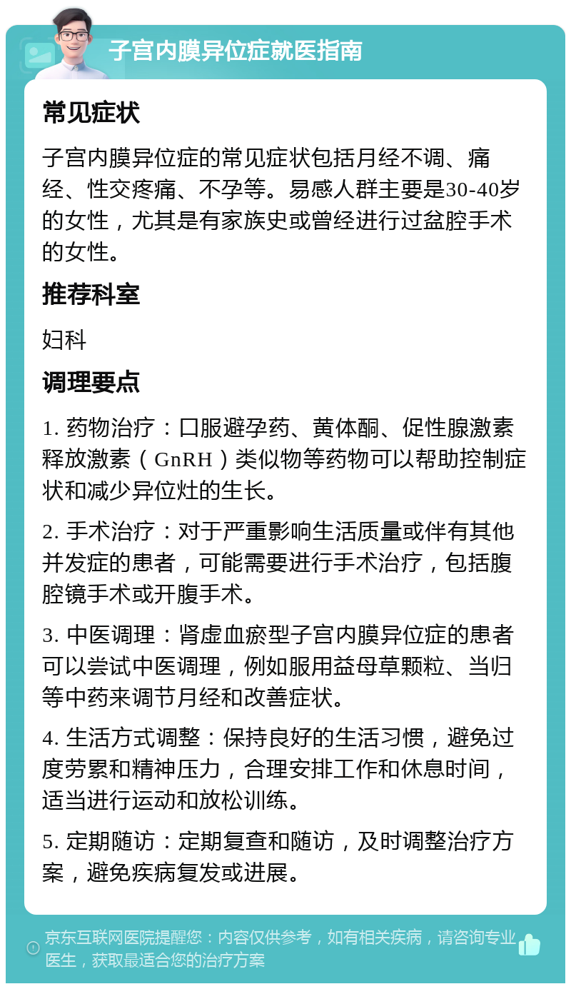 子宫内膜异位症就医指南 常见症状 子宫内膜异位症的常见症状包括月经不调、痛经、性交疼痛、不孕等。易感人群主要是30-40岁的女性，尤其是有家族史或曾经进行过盆腔手术的女性。 推荐科室 妇科 调理要点 1. 药物治疗：口服避孕药、黄体酮、促性腺激素释放激素（GnRH）类似物等药物可以帮助控制症状和减少异位灶的生长。 2. 手术治疗：对于严重影响生活质量或伴有其他并发症的患者，可能需要进行手术治疗，包括腹腔镜手术或开腹手术。 3. 中医调理：肾虚血瘀型子宫内膜异位症的患者可以尝试中医调理，例如服用益母草颗粒、当归等中药来调节月经和改善症状。 4. 生活方式调整：保持良好的生活习惯，避免过度劳累和精神压力，合理安排工作和休息时间，适当进行运动和放松训练。 5. 定期随访：定期复查和随访，及时调整治疗方案，避免疾病复发或进展。