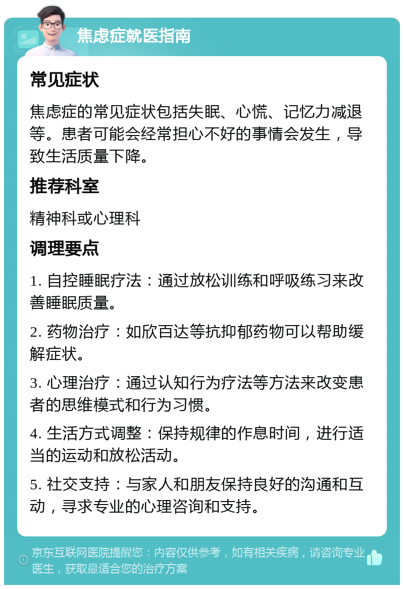 焦虑症就医指南 常见症状 焦虑症的常见症状包括失眠、心慌、记忆力减退等。患者可能会经常担心不好的事情会发生，导致生活质量下降。 推荐科室 精神科或心理科 调理要点 1. 自控睡眠疗法：通过放松训练和呼吸练习来改善睡眠质量。 2. 药物治疗：如欣百达等抗抑郁药物可以帮助缓解症状。 3. 心理治疗：通过认知行为疗法等方法来改变患者的思维模式和行为习惯。 4. 生活方式调整：保持规律的作息时间，进行适当的运动和放松活动。 5. 社交支持：与家人和朋友保持良好的沟通和互动，寻求专业的心理咨询和支持。