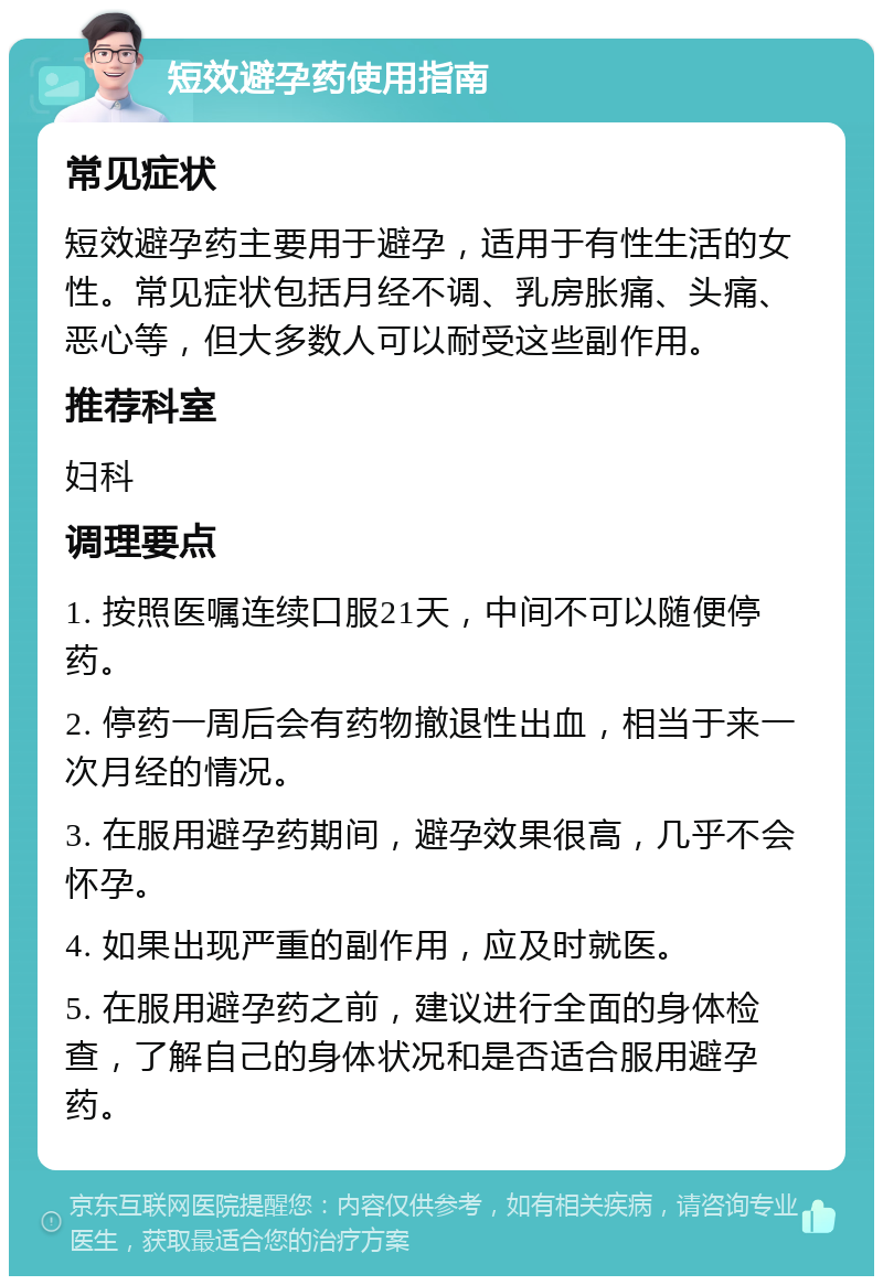 短效避孕药使用指南 常见症状 短效避孕药主要用于避孕，适用于有性生活的女性。常见症状包括月经不调、乳房胀痛、头痛、恶心等，但大多数人可以耐受这些副作用。 推荐科室 妇科 调理要点 1. 按照医嘱连续口服21天，中间不可以随便停药。 2. 停药一周后会有药物撤退性出血，相当于来一次月经的情况。 3. 在服用避孕药期间，避孕效果很高，几乎不会怀孕。 4. 如果出现严重的副作用，应及时就医。 5. 在服用避孕药之前，建议进行全面的身体检查，了解自己的身体状况和是否适合服用避孕药。