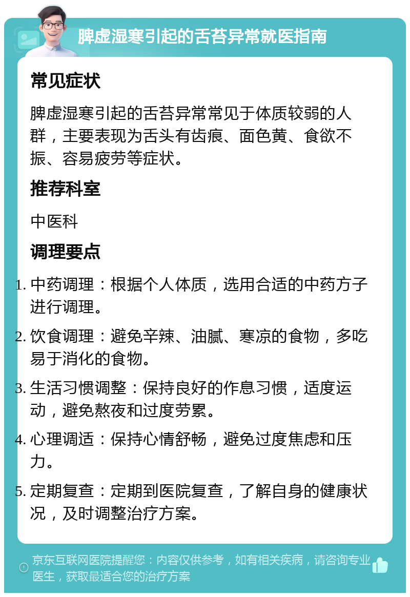 脾虚湿寒引起的舌苔异常就医指南 常见症状 脾虚湿寒引起的舌苔异常常见于体质较弱的人群，主要表现为舌头有齿痕、面色黄、食欲不振、容易疲劳等症状。 推荐科室 中医科 调理要点 中药调理：根据个人体质，选用合适的中药方子进行调理。 饮食调理：避免辛辣、油腻、寒凉的食物，多吃易于消化的食物。 生活习惯调整：保持良好的作息习惯，适度运动，避免熬夜和过度劳累。 心理调适：保持心情舒畅，避免过度焦虑和压力。 定期复查：定期到医院复查，了解自身的健康状况，及时调整治疗方案。