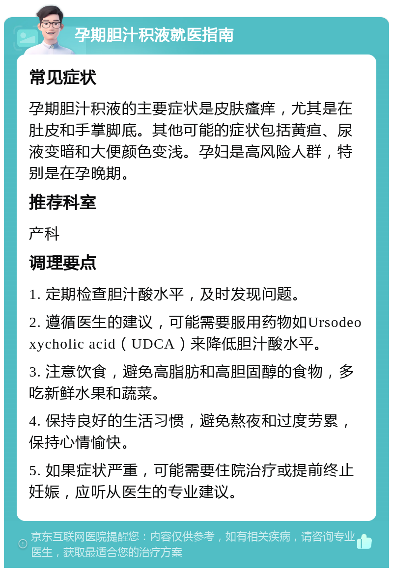 孕期胆汁积液就医指南 常见症状 孕期胆汁积液的主要症状是皮肤瘙痒，尤其是在肚皮和手掌脚底。其他可能的症状包括黄疸、尿液变暗和大便颜色变浅。孕妇是高风险人群，特别是在孕晚期。 推荐科室 产科 调理要点 1. 定期检查胆汁酸水平，及时发现问题。 2. 遵循医生的建议，可能需要服用药物如Ursodeoxycholic acid（UDCA）来降低胆汁酸水平。 3. 注意饮食，避免高脂肪和高胆固醇的食物，多吃新鲜水果和蔬菜。 4. 保持良好的生活习惯，避免熬夜和过度劳累，保持心情愉快。 5. 如果症状严重，可能需要住院治疗或提前终止妊娠，应听从医生的专业建议。