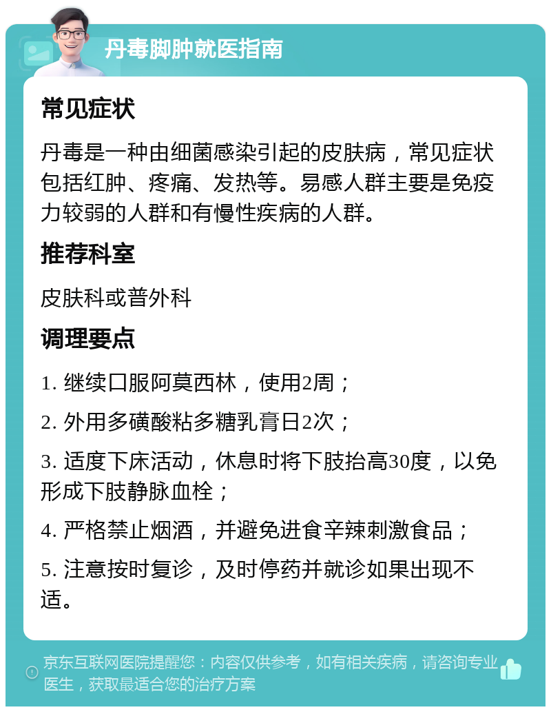 丹毒脚肿就医指南 常见症状 丹毒是一种由细菌感染引起的皮肤病，常见症状包括红肿、疼痛、发热等。易感人群主要是免疫力较弱的人群和有慢性疾病的人群。 推荐科室 皮肤科或普外科 调理要点 1. 继续口服阿莫西林，使用2周； 2. 外用多磺酸粘多糖乳膏日2次； 3. 适度下床活动，休息时将下肢抬高30度，以免形成下肢静脉血栓； 4. 严格禁止烟酒，并避免进食辛辣刺激食品； 5. 注意按时复诊，及时停药并就诊如果出现不适。