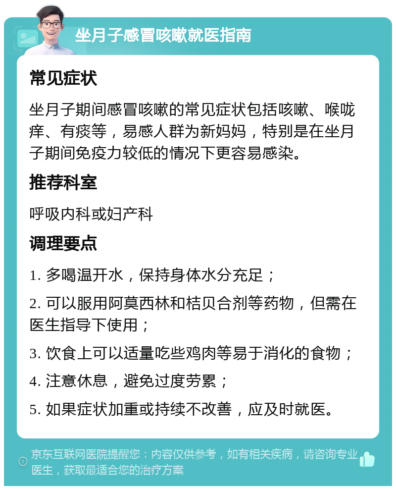 坐月子感冒咳嗽就医指南 常见症状 坐月子期间感冒咳嗽的常见症状包括咳嗽、喉咙痒、有痰等，易感人群为新妈妈，特别是在坐月子期间免疫力较低的情况下更容易感染。 推荐科室 呼吸内科或妇产科 调理要点 1. 多喝温开水，保持身体水分充足； 2. 可以服用阿莫西林和桔贝合剂等药物，但需在医生指导下使用； 3. 饮食上可以适量吃些鸡肉等易于消化的食物； 4. 注意休息，避免过度劳累； 5. 如果症状加重或持续不改善，应及时就医。