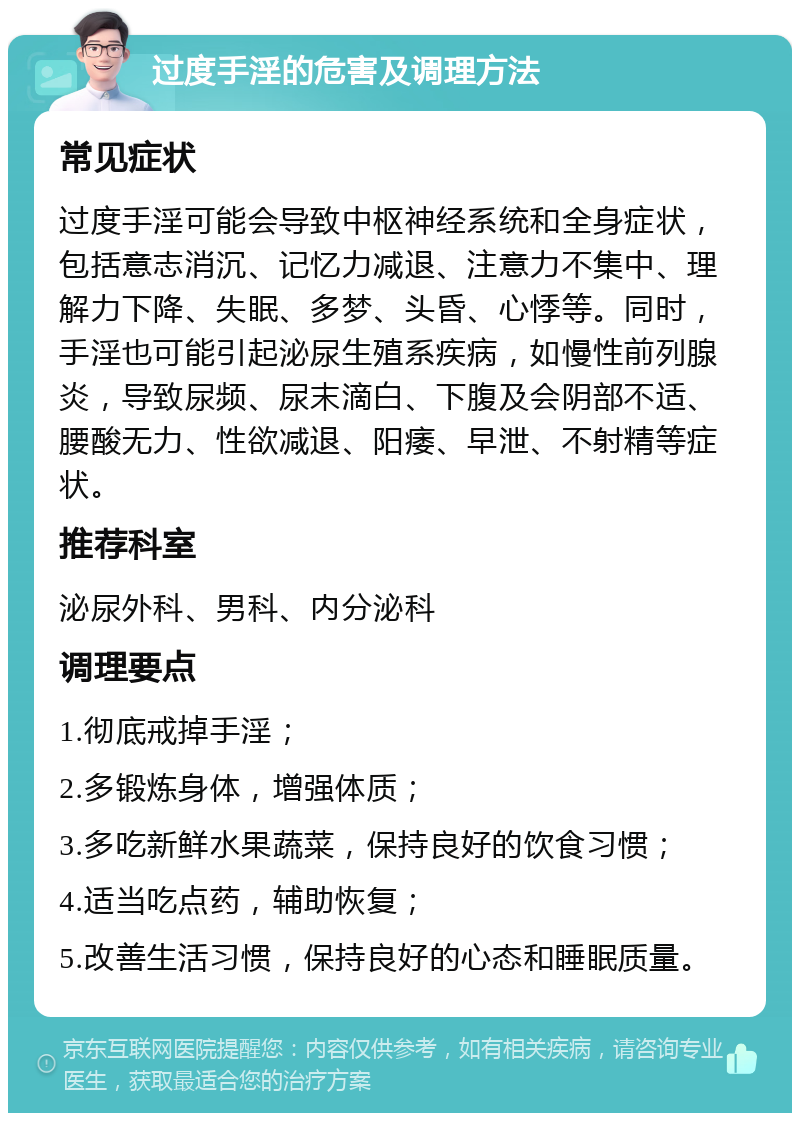 过度手淫的危害及调理方法 常见症状 过度手淫可能会导致中枢神经系统和全身症状，包括意志消沉、记忆力减退、注意力不集中、理解力下降、失眠、多梦、头昏、心悸等。同时，手淫也可能引起泌尿生殖系疾病，如慢性前列腺炎，导致尿频、尿末滴白、下腹及会阴部不适、腰酸无力、性欲减退、阳痿、早泄、不射精等症状。 推荐科室 泌尿外科、男科、内分泌科 调理要点 1.彻底戒掉手淫； 2.多锻炼身体，增强体质； 3.多吃新鲜水果蔬菜，保持良好的饮食习惯； 4.适当吃点药，辅助恢复； 5.改善生活习惯，保持良好的心态和睡眠质量。