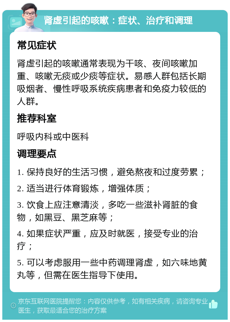 肾虚引起的咳嗽：症状、治疗和调理 常见症状 肾虚引起的咳嗽通常表现为干咳、夜间咳嗽加重、咳嗽无痰或少痰等症状。易感人群包括长期吸烟者、慢性呼吸系统疾病患者和免疫力较低的人群。 推荐科室 呼吸内科或中医科 调理要点 1. 保持良好的生活习惯，避免熬夜和过度劳累； 2. 适当进行体育锻炼，增强体质； 3. 饮食上应注意清淡，多吃一些滋补肾脏的食物，如黑豆、黑芝麻等； 4. 如果症状严重，应及时就医，接受专业的治疗； 5. 可以考虑服用一些中药调理肾虚，如六味地黄丸等，但需在医生指导下使用。