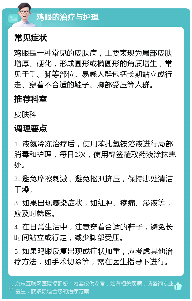 鸡眼的治疗与护理 常见症状 鸡眼是一种常见的皮肤病，主要表现为局部皮肤增厚、硬化，形成圆形或椭圆形的角质增生，常见于手、脚等部位。易感人群包括长期站立或行走、穿着不合适的鞋子、脚部受压等人群。 推荐科室 皮肤科 调理要点 1. 液氮冷冻治疗后，使用苯扎氯铵溶液进行局部消毒和护理，每日2次，使用棉签蘸取药液涂抹患处。 2. 避免摩擦刺激，避免抠抓挤压，保持患处清洁干燥。 3. 如果出现感染症状，如红肿、疼痛、渗液等，应及时就医。 4. 在日常生活中，注意穿着合适的鞋子，避免长时间站立或行走，减少脚部受压。 5. 如果鸡眼反复出现或症状加重，应考虑其他治疗方法，如手术切除等，需在医生指导下进行。