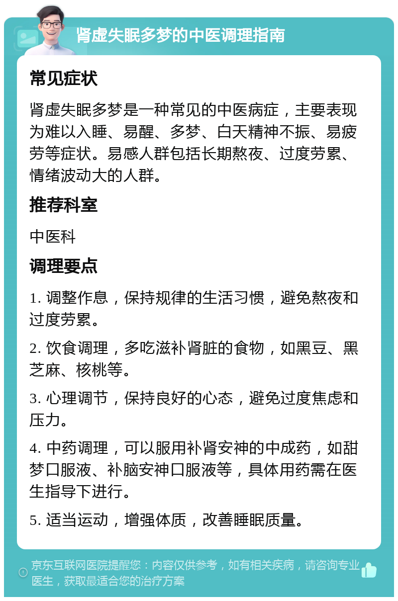 肾虚失眠多梦的中医调理指南 常见症状 肾虚失眠多梦是一种常见的中医病症，主要表现为难以入睡、易醒、多梦、白天精神不振、易疲劳等症状。易感人群包括长期熬夜、过度劳累、情绪波动大的人群。 推荐科室 中医科 调理要点 1. 调整作息，保持规律的生活习惯，避免熬夜和过度劳累。 2. 饮食调理，多吃滋补肾脏的食物，如黑豆、黑芝麻、核桃等。 3. 心理调节，保持良好的心态，避免过度焦虑和压力。 4. 中药调理，可以服用补肾安神的中成药，如甜梦口服液、补脑安神口服液等，具体用药需在医生指导下进行。 5. 适当运动，增强体质，改善睡眠质量。