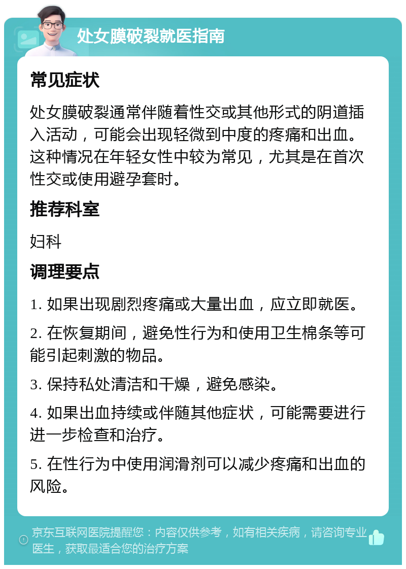 处女膜破裂就医指南 常见症状 处女膜破裂通常伴随着性交或其他形式的阴道插入活动，可能会出现轻微到中度的疼痛和出血。这种情况在年轻女性中较为常见，尤其是在首次性交或使用避孕套时。 推荐科室 妇科 调理要点 1. 如果出现剧烈疼痛或大量出血，应立即就医。 2. 在恢复期间，避免性行为和使用卫生棉条等可能引起刺激的物品。 3. 保持私处清洁和干燥，避免感染。 4. 如果出血持续或伴随其他症状，可能需要进行进一步检查和治疗。 5. 在性行为中使用润滑剂可以减少疼痛和出血的风险。