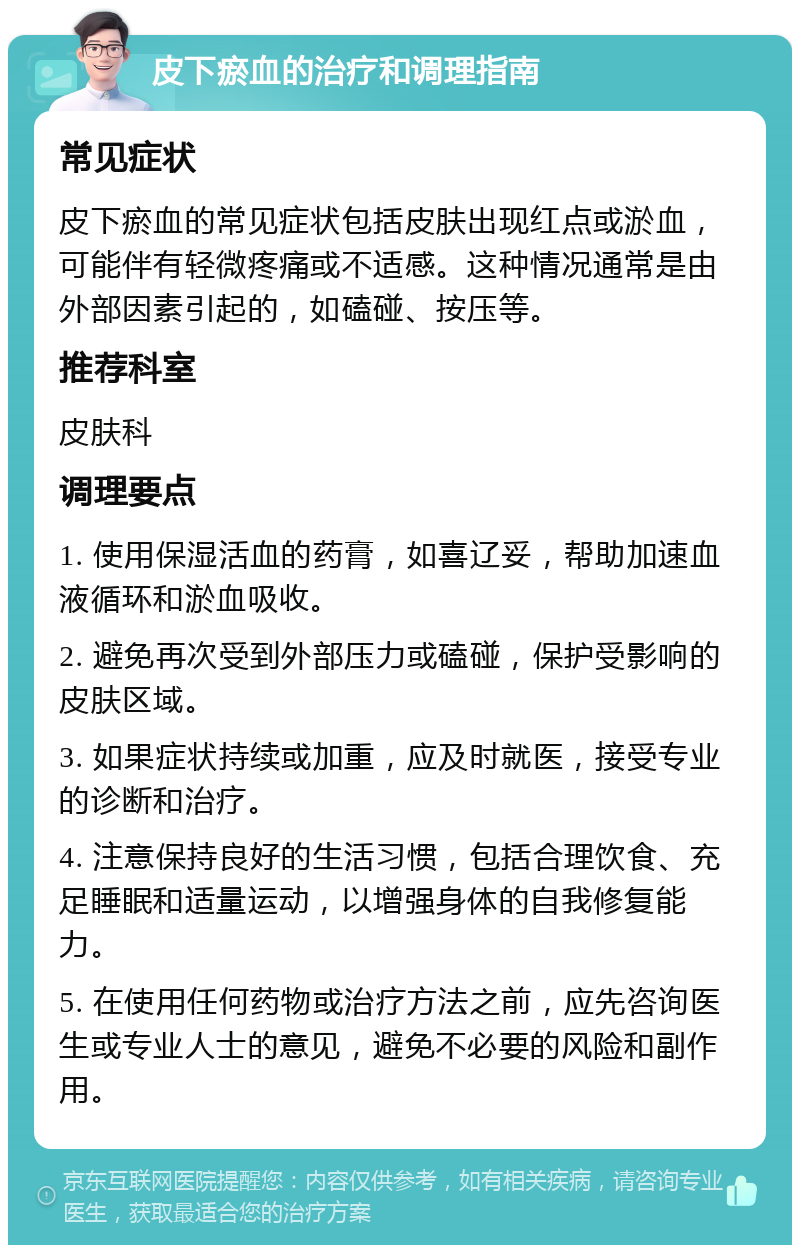 皮下瘀血的治疗和调理指南 常见症状 皮下瘀血的常见症状包括皮肤出现红点或淤血，可能伴有轻微疼痛或不适感。这种情况通常是由外部因素引起的，如磕碰、按压等。 推荐科室 皮肤科 调理要点 1. 使用保湿活血的药膏，如喜辽妥，帮助加速血液循环和淤血吸收。 2. 避免再次受到外部压力或磕碰，保护受影响的皮肤区域。 3. 如果症状持续或加重，应及时就医，接受专业的诊断和治疗。 4. 注意保持良好的生活习惯，包括合理饮食、充足睡眠和适量运动，以增强身体的自我修复能力。 5. 在使用任何药物或治疗方法之前，应先咨询医生或专业人士的意见，避免不必要的风险和副作用。