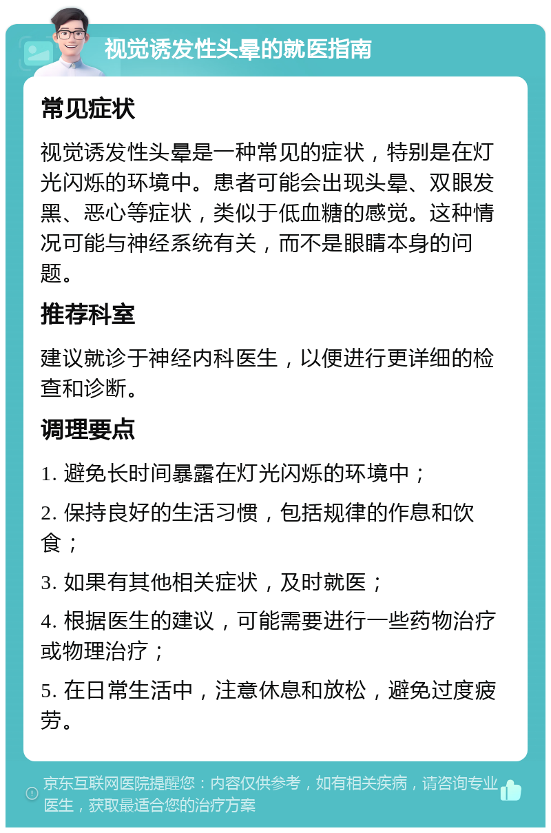 视觉诱发性头晕的就医指南 常见症状 视觉诱发性头晕是一种常见的症状，特别是在灯光闪烁的环境中。患者可能会出现头晕、双眼发黑、恶心等症状，类似于低血糖的感觉。这种情况可能与神经系统有关，而不是眼睛本身的问题。 推荐科室 建议就诊于神经内科医生，以便进行更详细的检查和诊断。 调理要点 1. 避免长时间暴露在灯光闪烁的环境中； 2. 保持良好的生活习惯，包括规律的作息和饮食； 3. 如果有其他相关症状，及时就医； 4. 根据医生的建议，可能需要进行一些药物治疗或物理治疗； 5. 在日常生活中，注意休息和放松，避免过度疲劳。