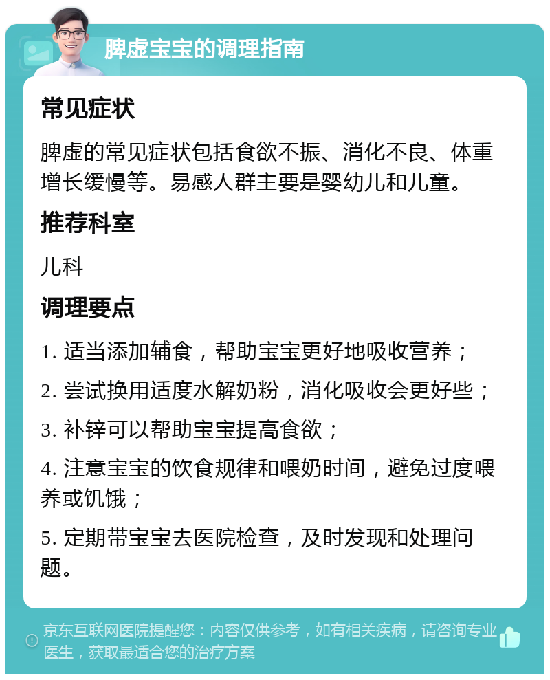 脾虚宝宝的调理指南 常见症状 脾虚的常见症状包括食欲不振、消化不良、体重增长缓慢等。易感人群主要是婴幼儿和儿童。 推荐科室 儿科 调理要点 1. 适当添加辅食，帮助宝宝更好地吸收营养； 2. 尝试换用适度水解奶粉，消化吸收会更好些； 3. 补锌可以帮助宝宝提高食欲； 4. 注意宝宝的饮食规律和喂奶时间，避免过度喂养或饥饿； 5. 定期带宝宝去医院检查，及时发现和处理问题。