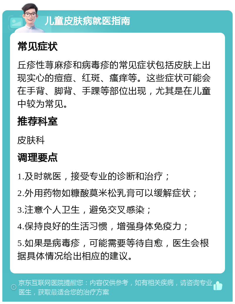 儿童皮肤病就医指南 常见症状 丘疹性荨麻疹和病毒疹的常见症状包括皮肤上出现实心的痘痘、红斑、瘙痒等。这些症状可能会在手背、脚背、手踝等部位出现，尤其是在儿童中较为常见。 推荐科室 皮肤科 调理要点 1.及时就医，接受专业的诊断和治疗； 2.外用药物如糠酸莫米松乳膏可以缓解症状； 3.注意个人卫生，避免交叉感染； 4.保持良好的生活习惯，增强身体免疫力； 5.如果是病毒疹，可能需要等待自愈，医生会根据具体情况给出相应的建议。