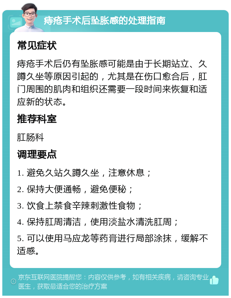 痔疮手术后坠胀感的处理指南 常见症状 痔疮手术后仍有坠胀感可能是由于长期站立、久蹲久坐等原因引起的，尤其是在伤口愈合后，肛门周围的肌肉和组织还需要一段时间来恢复和适应新的状态。 推荐科室 肛肠科 调理要点 1. 避免久站久蹲久坐，注意休息； 2. 保持大便通畅，避免便秘； 3. 饮食上禁食辛辣刺激性食物； 4. 保持肛周清洁，使用淡盐水清洗肛周； 5. 可以使用马应龙等药膏进行局部涂抹，缓解不适感。