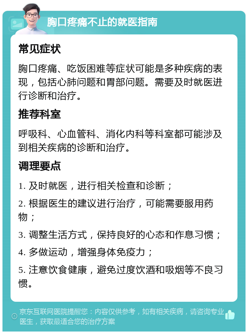 胸口疼痛不止的就医指南 常见症状 胸口疼痛、吃饭困难等症状可能是多种疾病的表现，包括心肺问题和胃部问题。需要及时就医进行诊断和治疗。 推荐科室 呼吸科、心血管科、消化内科等科室都可能涉及到相关疾病的诊断和治疗。 调理要点 1. 及时就医，进行相关检查和诊断； 2. 根据医生的建议进行治疗，可能需要服用药物； 3. 调整生活方式，保持良好的心态和作息习惯； 4. 多做运动，增强身体免疫力； 5. 注意饮食健康，避免过度饮酒和吸烟等不良习惯。