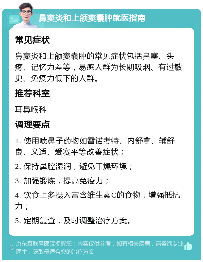 鼻窦炎和上颌窦囊肿就医指南 常见症状 鼻窦炎和上颌窦囊肿的常见症状包括鼻塞、头疼、记忆力差等，易感人群为长期吸烟、有过敏史、免疫力低下的人群。 推荐科室 耳鼻喉科 调理要点 1. 使用喷鼻子药物如雷诺考特、内舒拿、辅舒良、文适、爱赛平等改善症状； 2. 保持鼻腔湿润，避免干燥环境； 3. 加强锻炼，提高免疫力； 4. 饮食上多摄入富含维生素C的食物，增强抵抗力； 5. 定期复查，及时调整治疗方案。