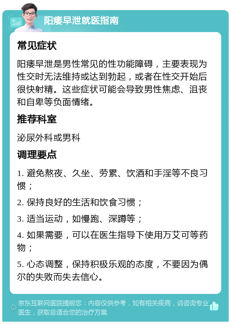 阳痿早泄就医指南 常见症状 阳痿早泄是男性常见的性功能障碍，主要表现为性交时无法维持或达到勃起，或者在性交开始后很快射精。这些症状可能会导致男性焦虑、沮丧和自卑等负面情绪。 推荐科室 泌尿外科或男科 调理要点 1. 避免熬夜、久坐、劳累、饮酒和手淫等不良习惯； 2. 保持良好的生活和饮食习惯； 3. 适当运动，如慢跑、深蹲等； 4. 如果需要，可以在医生指导下使用万艾可等药物； 5. 心态调整，保持积极乐观的态度，不要因为偶尔的失败而失去信心。