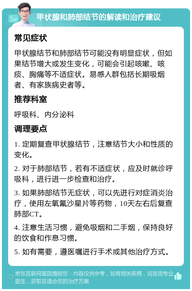 甲状腺和肺部结节的解读和治疗建议 常见症状 甲状腺结节和肺部结节可能没有明显症状，但如果结节增大或发生变化，可能会引起咳嗽、咳痰、胸痛等不适症状。易感人群包括长期吸烟者、有家族病史者等。 推荐科室 呼吸科、内分泌科 调理要点 1. 定期复查甲状腺结节，注意结节大小和性质的变化。 2. 对于肺部结节，若有不适症状，应及时就诊呼吸科，进行进一步检查和治疗。 3. 如果肺部结节无症状，可以先进行对症消炎治疗，使用左氧氟沙星片等药物，10天左右后复查肺部CT。 4. 注意生活习惯，避免吸烟和二手烟，保持良好的饮食和作息习惯。 5. 如有需要，遵医嘱进行手术或其他治疗方式。