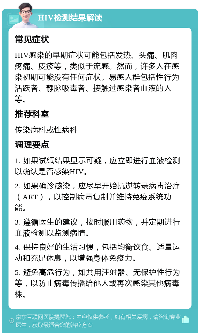 HIV检测结果解读 常见症状 HIV感染的早期症状可能包括发热、头痛、肌肉疼痛、皮疹等，类似于流感。然而，许多人在感染初期可能没有任何症状。易感人群包括性行为活跃者、静脉吸毒者、接触过感染者血液的人等。 推荐科室 传染病科或性病科 调理要点 1. 如果试纸结果显示可疑，应立即进行血液检测以确认是否感染HIV。 2. 如果确诊感染，应尽早开始抗逆转录病毒治疗（ART），以控制病毒复制并维持免疫系统功能。 3. 遵循医生的建议，按时服用药物，并定期进行血液检测以监测病情。 4. 保持良好的生活习惯，包括均衡饮食、适量运动和充足休息，以增强身体免疫力。 5. 避免高危行为，如共用注射器、无保护性行为等，以防止病毒传播给他人或再次感染其他病毒株。