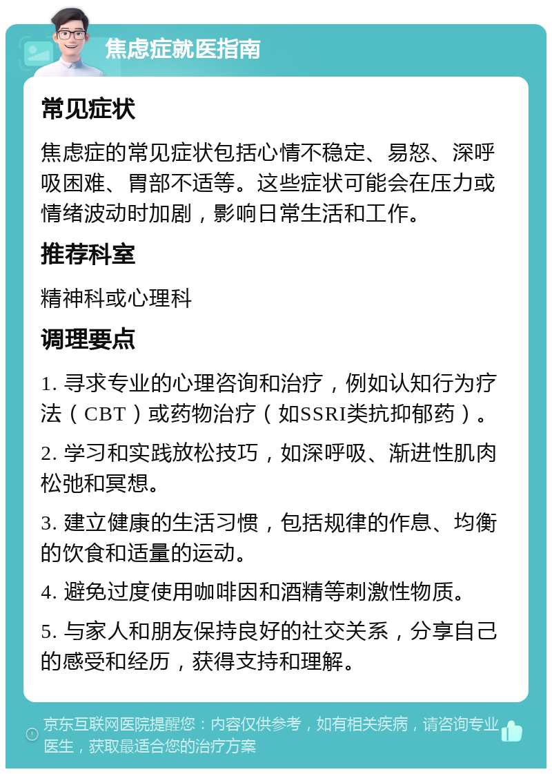 焦虑症就医指南 常见症状 焦虑症的常见症状包括心情不稳定、易怒、深呼吸困难、胃部不适等。这些症状可能会在压力或情绪波动时加剧，影响日常生活和工作。 推荐科室 精神科或心理科 调理要点 1. 寻求专业的心理咨询和治疗，例如认知行为疗法（CBT）或药物治疗（如SSRI类抗抑郁药）。 2. 学习和实践放松技巧，如深呼吸、渐进性肌肉松弛和冥想。 3. 建立健康的生活习惯，包括规律的作息、均衡的饮食和适量的运动。 4. 避免过度使用咖啡因和酒精等刺激性物质。 5. 与家人和朋友保持良好的社交关系，分享自己的感受和经历，获得支持和理解。