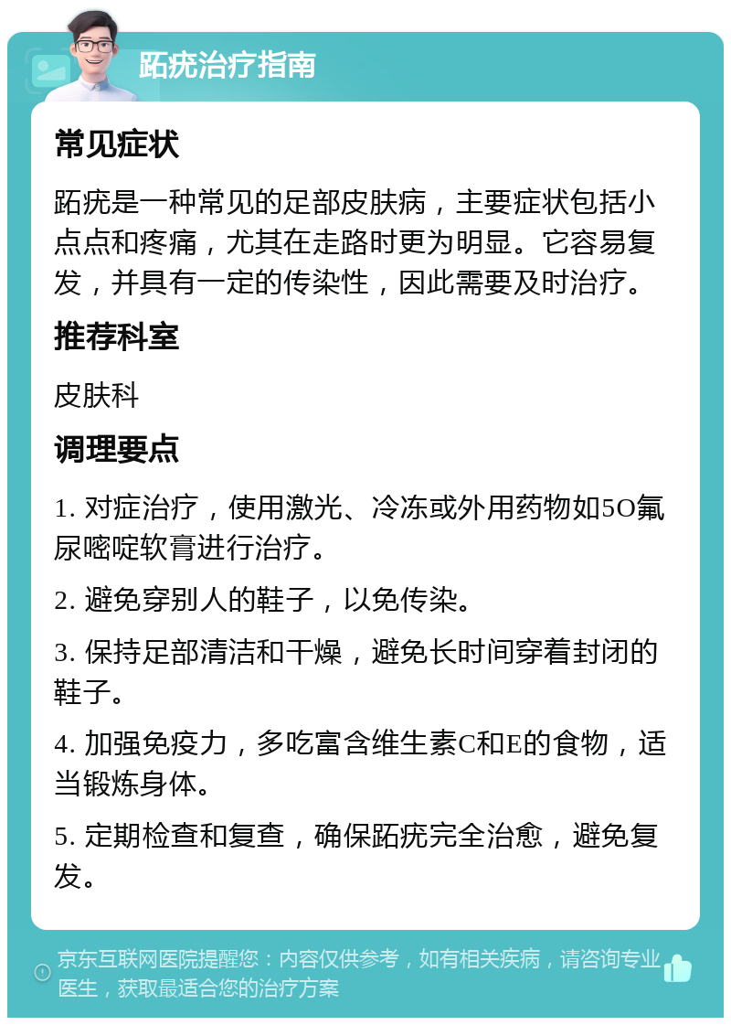 跖疣治疗指南 常见症状 跖疣是一种常见的足部皮肤病，主要症状包括小点点和疼痛，尤其在走路时更为明显。它容易复发，并具有一定的传染性，因此需要及时治疗。 推荐科室 皮肤科 调理要点 1. 对症治疗，使用激光、冷冻或外用药物如5O氟尿嘧啶软膏进行治疗。 2. 避免穿别人的鞋子，以免传染。 3. 保持足部清洁和干燥，避免长时间穿着封闭的鞋子。 4. 加强免疫力，多吃富含维生素C和E的食物，适当锻炼身体。 5. 定期检查和复查，确保跖疣完全治愈，避免复发。