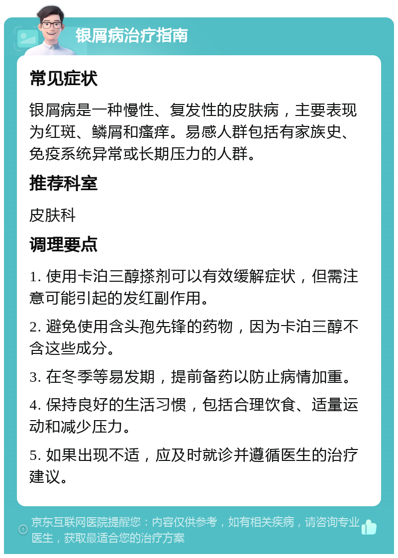 银屑病治疗指南 常见症状 银屑病是一种慢性、复发性的皮肤病，主要表现为红斑、鳞屑和瘙痒。易感人群包括有家族史、免疫系统异常或长期压力的人群。 推荐科室 皮肤科 调理要点 1. 使用卡泊三醇搽剂可以有效缓解症状，但需注意可能引起的发红副作用。 2. 避免使用含头孢先锋的药物，因为卡泊三醇不含这些成分。 3. 在冬季等易发期，提前备药以防止病情加重。 4. 保持良好的生活习惯，包括合理饮食、适量运动和减少压力。 5. 如果出现不适，应及时就诊并遵循医生的治疗建议。