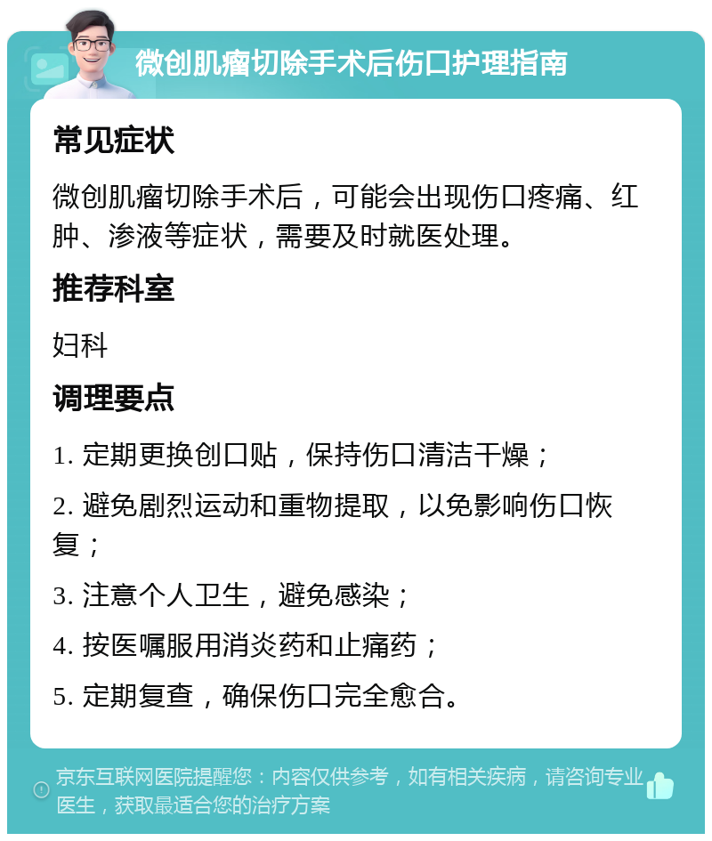 微创肌瘤切除手术后伤口护理指南 常见症状 微创肌瘤切除手术后，可能会出现伤口疼痛、红肿、渗液等症状，需要及时就医处理。 推荐科室 妇科 调理要点 1. 定期更换创口贴，保持伤口清洁干燥； 2. 避免剧烈运动和重物提取，以免影响伤口恢复； 3. 注意个人卫生，避免感染； 4. 按医嘱服用消炎药和止痛药； 5. 定期复查，确保伤口完全愈合。