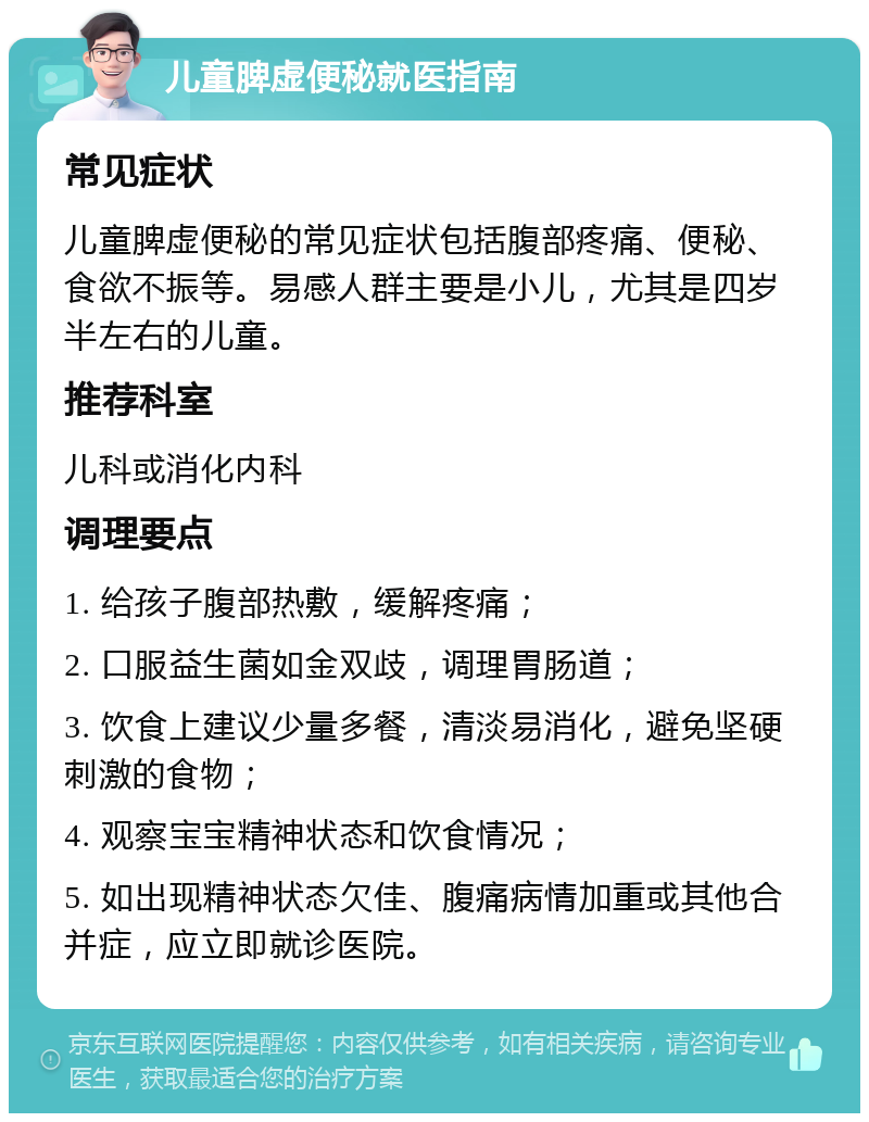 儿童脾虚便秘就医指南 常见症状 儿童脾虚便秘的常见症状包括腹部疼痛、便秘、食欲不振等。易感人群主要是小儿，尤其是四岁半左右的儿童。 推荐科室 儿科或消化内科 调理要点 1. 给孩子腹部热敷，缓解疼痛； 2. 口服益生菌如金双歧，调理胃肠道； 3. 饮食上建议少量多餐，清淡易消化，避免坚硬刺激的食物； 4. 观察宝宝精神状态和饮食情况； 5. 如出现精神状态欠佳、腹痛病情加重或其他合并症，应立即就诊医院。