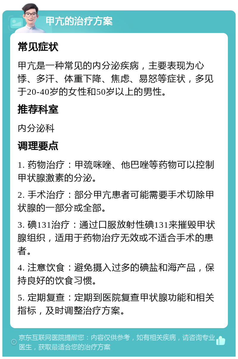 甲亢的治疗方案 常见症状 甲亢是一种常见的内分泌疾病，主要表现为心悸、多汗、体重下降、焦虑、易怒等症状，多见于20-40岁的女性和50岁以上的男性。 推荐科室 内分泌科 调理要点 1. 药物治疗：甲巯咪唑、他巴唑等药物可以控制甲状腺激素的分泌。 2. 手术治疗：部分甲亢患者可能需要手术切除甲状腺的一部分或全部。 3. 碘131治疗：通过口服放射性碘131来摧毁甲状腺组织，适用于药物治疗无效或不适合手术的患者。 4. 注意饮食：避免摄入过多的碘盐和海产品，保持良好的饮食习惯。 5. 定期复查：定期到医院复查甲状腺功能和相关指标，及时调整治疗方案。