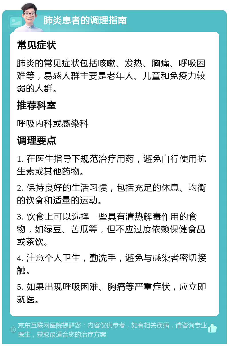 肺炎患者的调理指南 常见症状 肺炎的常见症状包括咳嗽、发热、胸痛、呼吸困难等，易感人群主要是老年人、儿童和免疫力较弱的人群。 推荐科室 呼吸内科或感染科 调理要点 1. 在医生指导下规范治疗用药，避免自行使用抗生素或其他药物。 2. 保持良好的生活习惯，包括充足的休息、均衡的饮食和适量的运动。 3. 饮食上可以选择一些具有清热解毒作用的食物，如绿豆、苦瓜等，但不应过度依赖保健食品或茶饮。 4. 注意个人卫生，勤洗手，避免与感染者密切接触。 5. 如果出现呼吸困难、胸痛等严重症状，应立即就医。