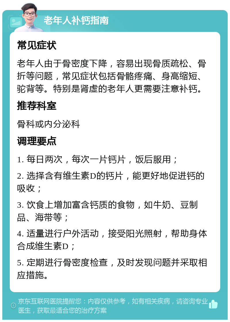 老年人补钙指南 常见症状 老年人由于骨密度下降，容易出现骨质疏松、骨折等问题，常见症状包括骨骼疼痛、身高缩短、驼背等。特别是肾虚的老年人更需要注意补钙。 推荐科室 骨科或内分泌科 调理要点 1. 每日两次，每次一片钙片，饭后服用； 2. 选择含有维生素D的钙片，能更好地促进钙的吸收； 3. 饮食上增加富含钙质的食物，如牛奶、豆制品、海带等； 4. 适量进行户外活动，接受阳光照射，帮助身体合成维生素D； 5. 定期进行骨密度检查，及时发现问题并采取相应措施。