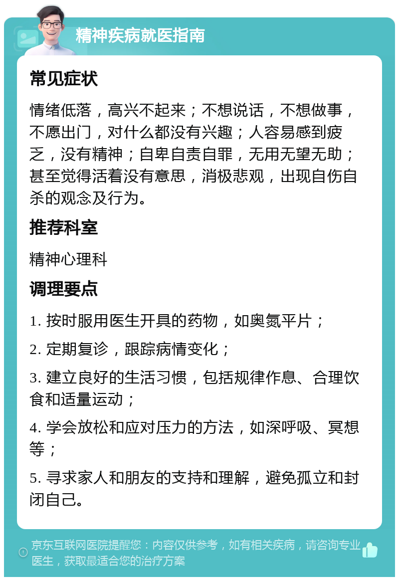 精神疾病就医指南 常见症状 情绪低落，高兴不起来；不想说话，不想做事，不愿出门，对什么都没有兴趣；人容易感到疲乏，没有精神；自卑自责自罪，无用无望无助；甚至觉得活着没有意思，消极悲观，出现自伤自杀的观念及行为。 推荐科室 精神心理科 调理要点 1. 按时服用医生开具的药物，如奥氮平片； 2. 定期复诊，跟踪病情变化； 3. 建立良好的生活习惯，包括规律作息、合理饮食和适量运动； 4. 学会放松和应对压力的方法，如深呼吸、冥想等； 5. 寻求家人和朋友的支持和理解，避免孤立和封闭自己。