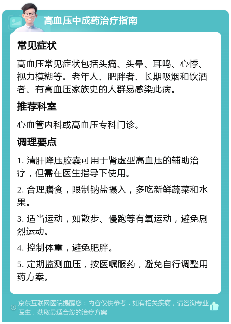 高血压中成药治疗指南 常见症状 高血压常见症状包括头痛、头晕、耳鸣、心悸、视力模糊等。老年人、肥胖者、长期吸烟和饮酒者、有高血压家族史的人群易感染此病。 推荐科室 心血管内科或高血压专科门诊。 调理要点 1. 清肝降压胶囊可用于肾虚型高血压的辅助治疗，但需在医生指导下使用。 2. 合理膳食，限制钠盐摄入，多吃新鲜蔬菜和水果。 3. 适当运动，如散步、慢跑等有氧运动，避免剧烈运动。 4. 控制体重，避免肥胖。 5. 定期监测血压，按医嘱服药，避免自行调整用药方案。