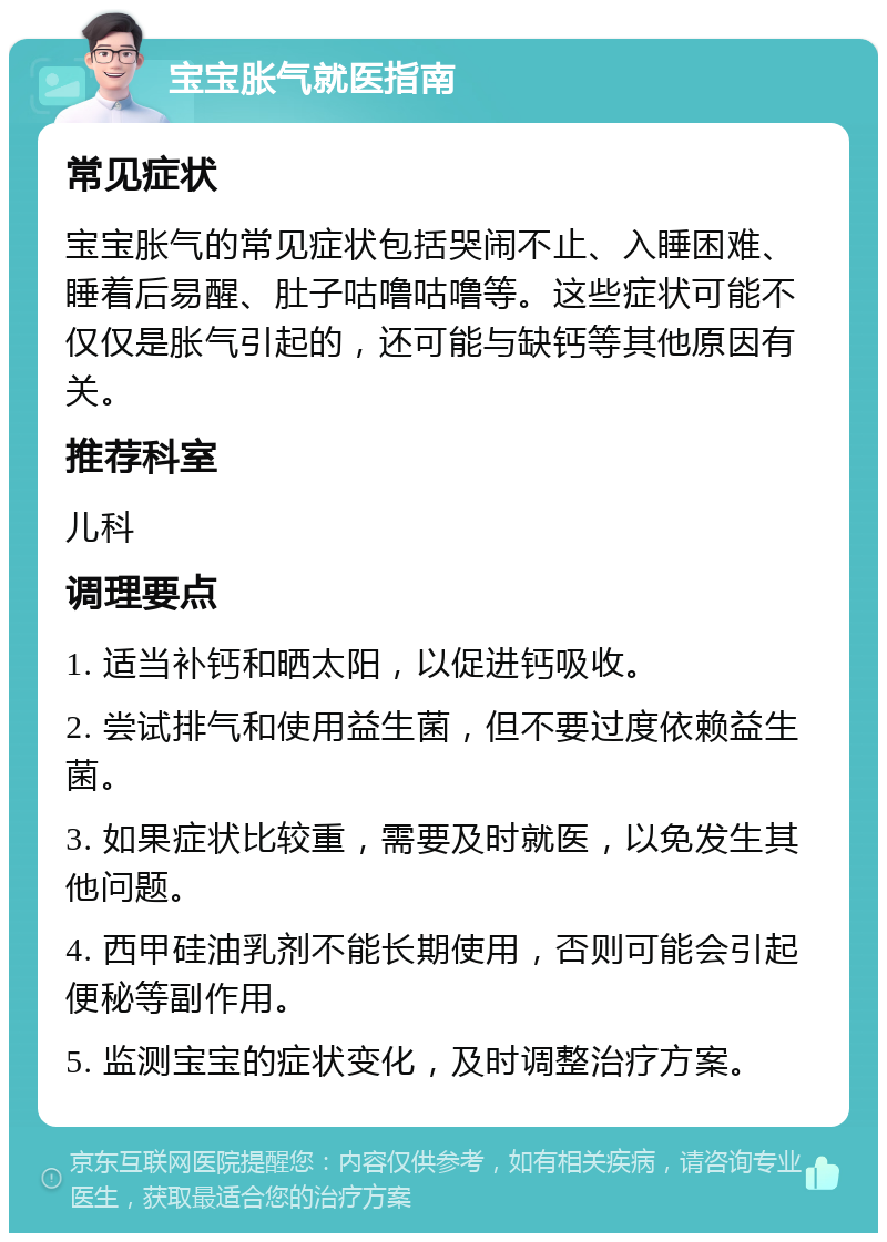 宝宝胀气就医指南 常见症状 宝宝胀气的常见症状包括哭闹不止、入睡困难、睡着后易醒、肚子咕噜咕噜等。这些症状可能不仅仅是胀气引起的，还可能与缺钙等其他原因有关。 推荐科室 儿科 调理要点 1. 适当补钙和晒太阳，以促进钙吸收。 2. 尝试排气和使用益生菌，但不要过度依赖益生菌。 3. 如果症状比较重，需要及时就医，以免发生其他问题。 4. 西甲硅油乳剂不能长期使用，否则可能会引起便秘等副作用。 5. 监测宝宝的症状变化，及时调整治疗方案。