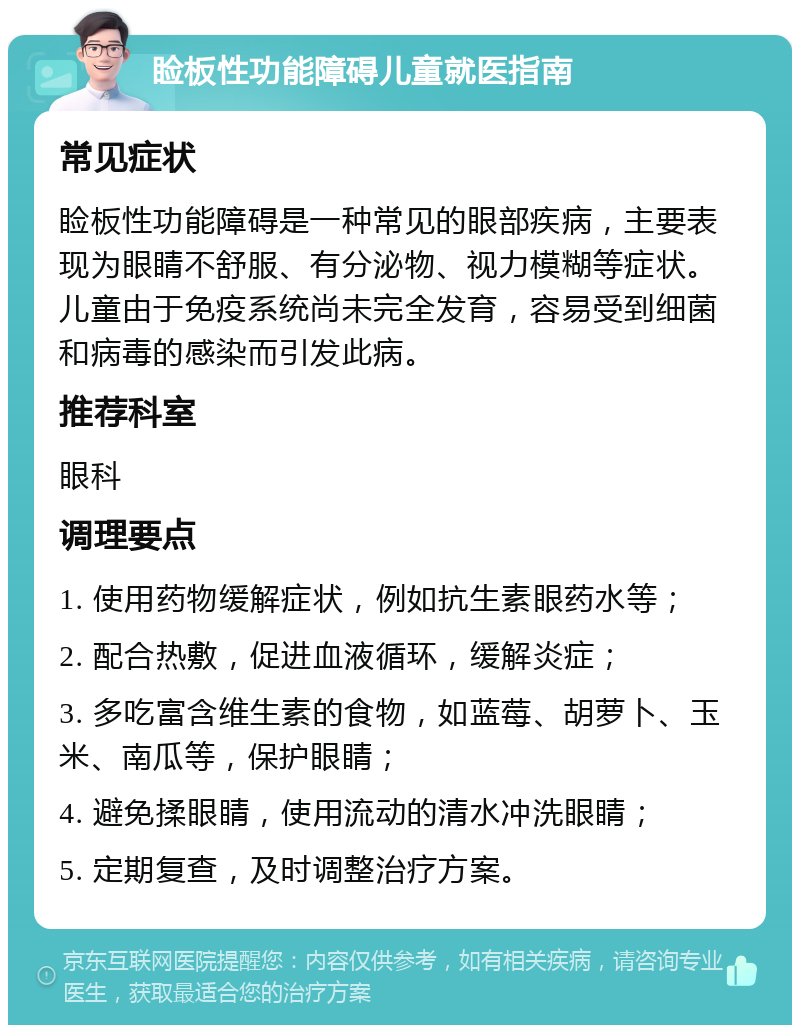 睑板性功能障碍儿童就医指南 常见症状 睑板性功能障碍是一种常见的眼部疾病，主要表现为眼睛不舒服、有分泌物、视力模糊等症状。儿童由于免疫系统尚未完全发育，容易受到细菌和病毒的感染而引发此病。 推荐科室 眼科 调理要点 1. 使用药物缓解症状，例如抗生素眼药水等； 2. 配合热敷，促进血液循环，缓解炎症； 3. 多吃富含维生素的食物，如蓝莓、胡萝卜、玉米、南瓜等，保护眼睛； 4. 避免揉眼睛，使用流动的清水冲洗眼睛； 5. 定期复查，及时调整治疗方案。