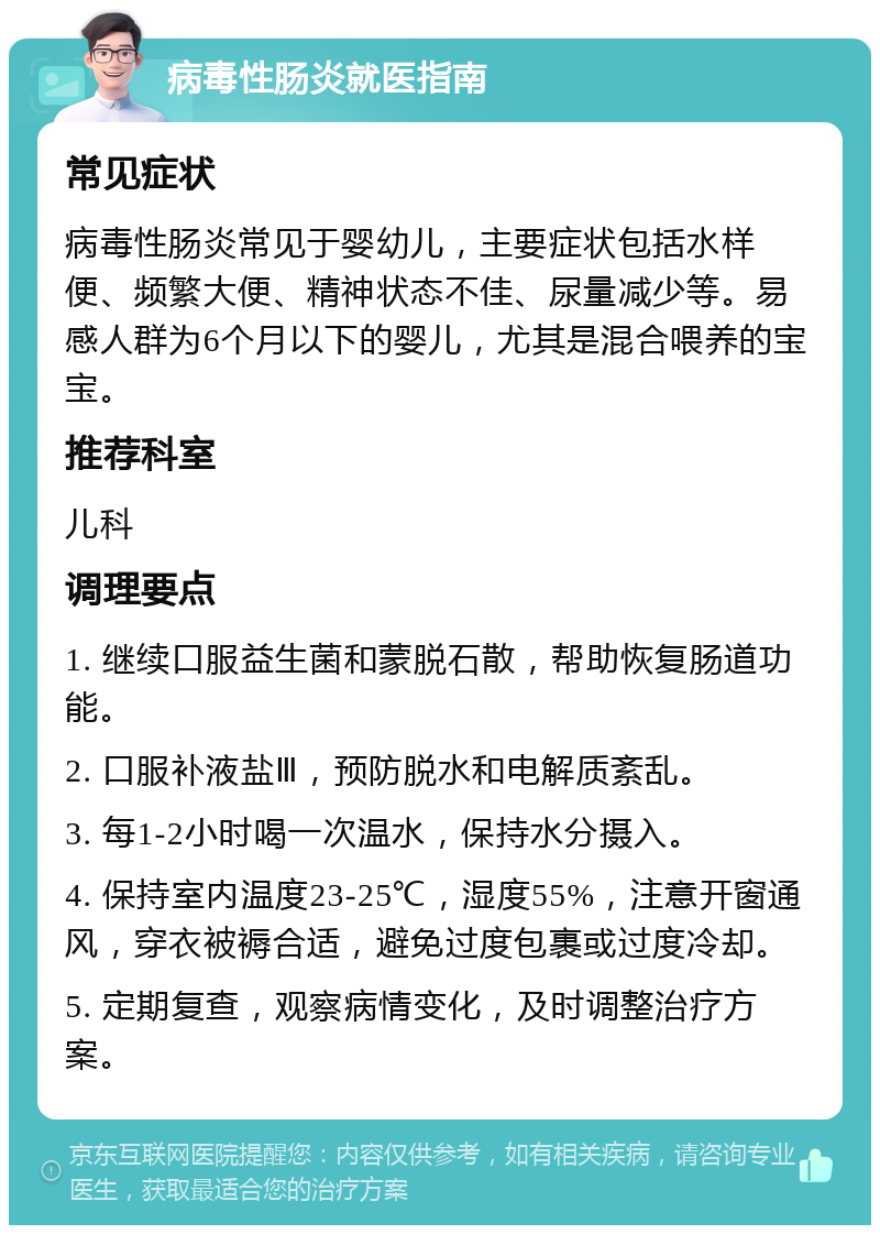 病毒性肠炎就医指南 常见症状 病毒性肠炎常见于婴幼儿，主要症状包括水样便、频繁大便、精神状态不佳、尿量减少等。易感人群为6个月以下的婴儿，尤其是混合喂养的宝宝。 推荐科室 儿科 调理要点 1. 继续口服益生菌和蒙脱石散，帮助恢复肠道功能。 2. 口服补液盐Ⅲ，预防脱水和电解质紊乱。 3. 每1-2小时喝一次温水，保持水分摄入。 4. 保持室内温度23-25℃，湿度55%，注意开窗通风，穿衣被褥合适，避免过度包裹或过度冷却。 5. 定期复查，观察病情变化，及时调整治疗方案。