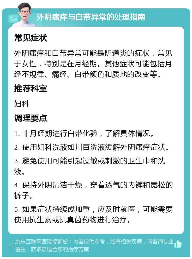 外阴瘙痒与白带异常的处理指南 常见症状 外阴瘙痒和白带异常可能是阴道炎的症状，常见于女性，特别是在月经期。其他症状可能包括月经不规律、痛经、白带颜色和质地的改变等。 推荐科室 妇科 调理要点 1. 非月经期进行白带化验，了解具体情况。 2. 使用妇科洗液如川百洗液缓解外阴瘙痒症状。 3. 避免使用可能引起过敏或刺激的卫生巾和洗液。 4. 保持外阴清洁干燥，穿着透气的内裤和宽松的裤子。 5. 如果症状持续或加重，应及时就医，可能需要使用抗生素或抗真菌药物进行治疗。