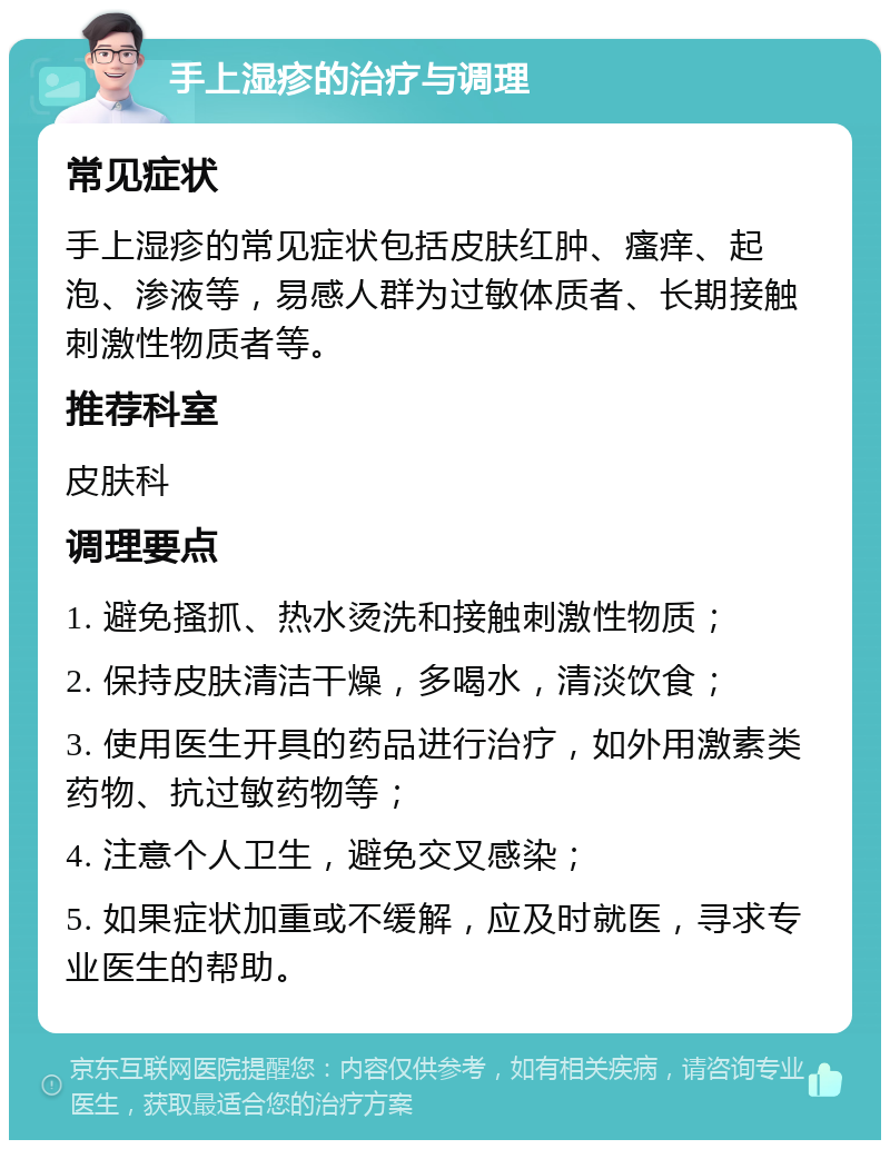 手上湿疹的治疗与调理 常见症状 手上湿疹的常见症状包括皮肤红肿、瘙痒、起泡、渗液等，易感人群为过敏体质者、长期接触刺激性物质者等。 推荐科室 皮肤科 调理要点 1. 避免搔抓、热水烫洗和接触刺激性物质； 2. 保持皮肤清洁干燥，多喝水，清淡饮食； 3. 使用医生开具的药品进行治疗，如外用激素类药物、抗过敏药物等； 4. 注意个人卫生，避免交叉感染； 5. 如果症状加重或不缓解，应及时就医，寻求专业医生的帮助。