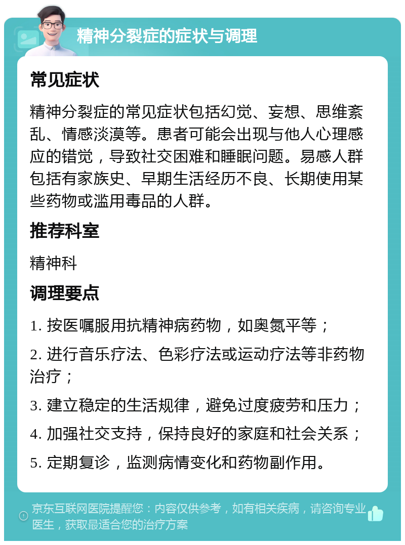 精神分裂症的症状与调理 常见症状 精神分裂症的常见症状包括幻觉、妄想、思维紊乱、情感淡漠等。患者可能会出现与他人心理感应的错觉，导致社交困难和睡眠问题。易感人群包括有家族史、早期生活经历不良、长期使用某些药物或滥用毒品的人群。 推荐科室 精神科 调理要点 1. 按医嘱服用抗精神病药物，如奥氮平等； 2. 进行音乐疗法、色彩疗法或运动疗法等非药物治疗； 3. 建立稳定的生活规律，避免过度疲劳和压力； 4. 加强社交支持，保持良好的家庭和社会关系； 5. 定期复诊，监测病情变化和药物副作用。