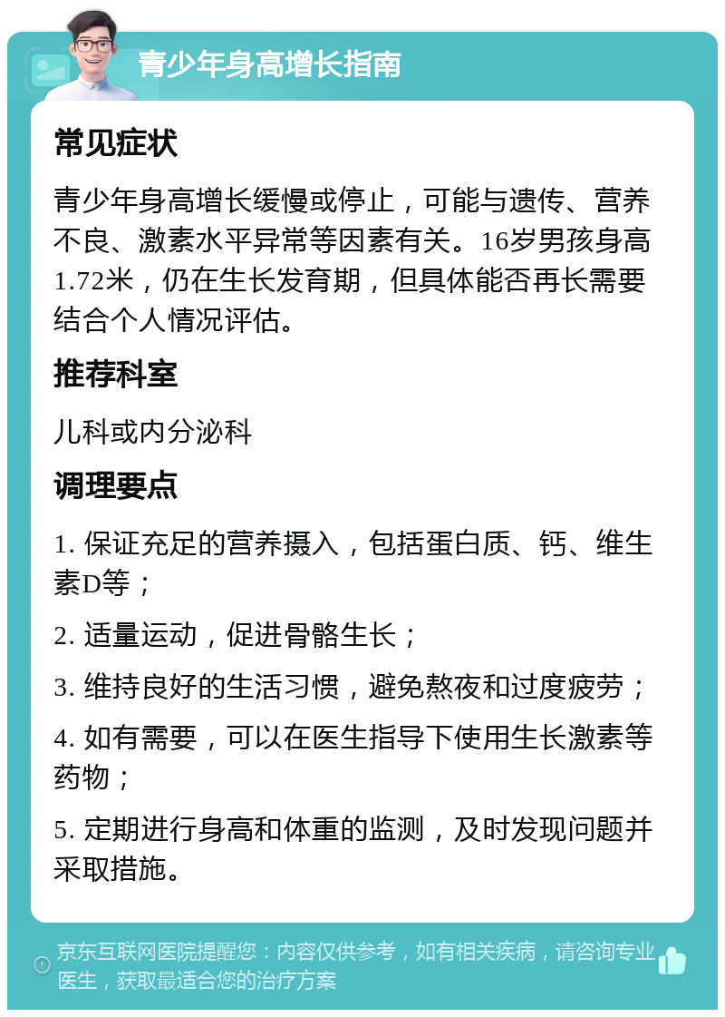 青少年身高增长指南 常见症状 青少年身高增长缓慢或停止，可能与遗传、营养不良、激素水平异常等因素有关。16岁男孩身高1.72米，仍在生长发育期，但具体能否再长需要结合个人情况评估。 推荐科室 儿科或内分泌科 调理要点 1. 保证充足的营养摄入，包括蛋白质、钙、维生素D等； 2. 适量运动，促进骨骼生长； 3. 维持良好的生活习惯，避免熬夜和过度疲劳； 4. 如有需要，可以在医生指导下使用生长激素等药物； 5. 定期进行身高和体重的监测，及时发现问题并采取措施。