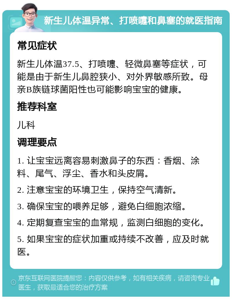 新生儿体温异常、打喷嚏和鼻塞的就医指南 常见症状 新生儿体温37.5、打喷嚏、轻微鼻塞等症状，可能是由于新生儿鼻腔狭小、对外界敏感所致。母亲B族链球菌阳性也可能影响宝宝的健康。 推荐科室 儿科 调理要点 1. 让宝宝远离容易刺激鼻子的东西：香烟、涂料、尾气、浮尘、香水和头皮屑。 2. 注意宝宝的环境卫生，保持空气清新。 3. 确保宝宝的喂养足够，避免白细胞浓缩。 4. 定期复查宝宝的血常规，监测白细胞的变化。 5. 如果宝宝的症状加重或持续不改善，应及时就医。