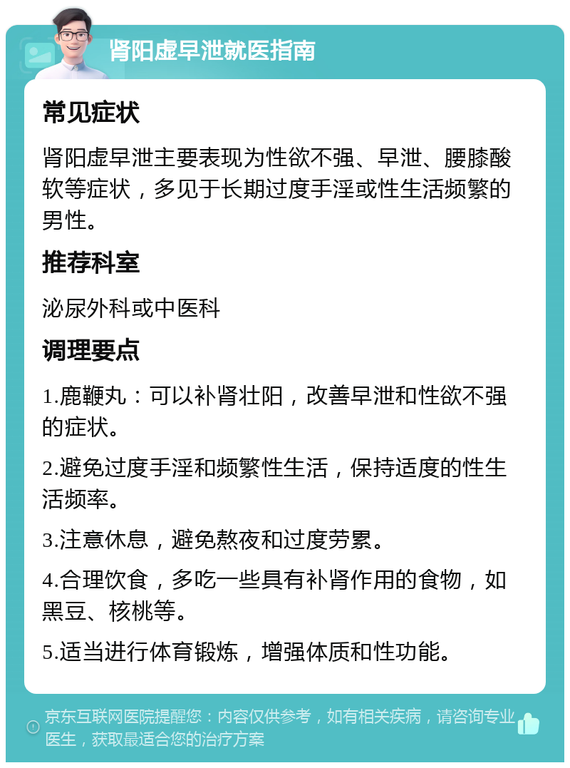 肾阳虚早泄就医指南 常见症状 肾阳虚早泄主要表现为性欲不强、早泄、腰膝酸软等症状，多见于长期过度手淫或性生活频繁的男性。 推荐科室 泌尿外科或中医科 调理要点 1.鹿鞭丸：可以补肾壮阳，改善早泄和性欲不强的症状。 2.避免过度手淫和频繁性生活，保持适度的性生活频率。 3.注意休息，避免熬夜和过度劳累。 4.合理饮食，多吃一些具有补肾作用的食物，如黑豆、核桃等。 5.适当进行体育锻炼，增强体质和性功能。