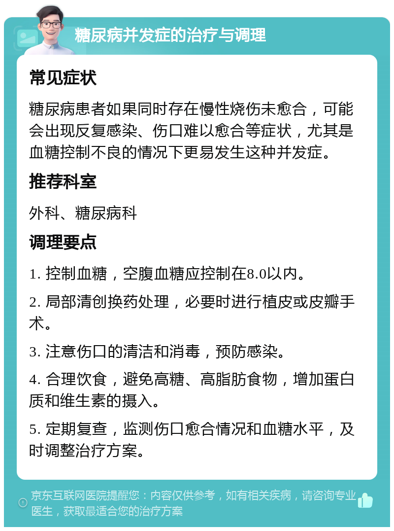 糖尿病并发症的治疗与调理 常见症状 糖尿病患者如果同时存在慢性烧伤未愈合，可能会出现反复感染、伤口难以愈合等症状，尤其是血糖控制不良的情况下更易发生这种并发症。 推荐科室 外科、糖尿病科 调理要点 1. 控制血糖，空腹血糖应控制在8.0以内。 2. 局部清创换药处理，必要时进行植皮或皮瓣手术。 3. 注意伤口的清洁和消毒，预防感染。 4. 合理饮食，避免高糖、高脂肪食物，增加蛋白质和维生素的摄入。 5. 定期复查，监测伤口愈合情况和血糖水平，及时调整治疗方案。