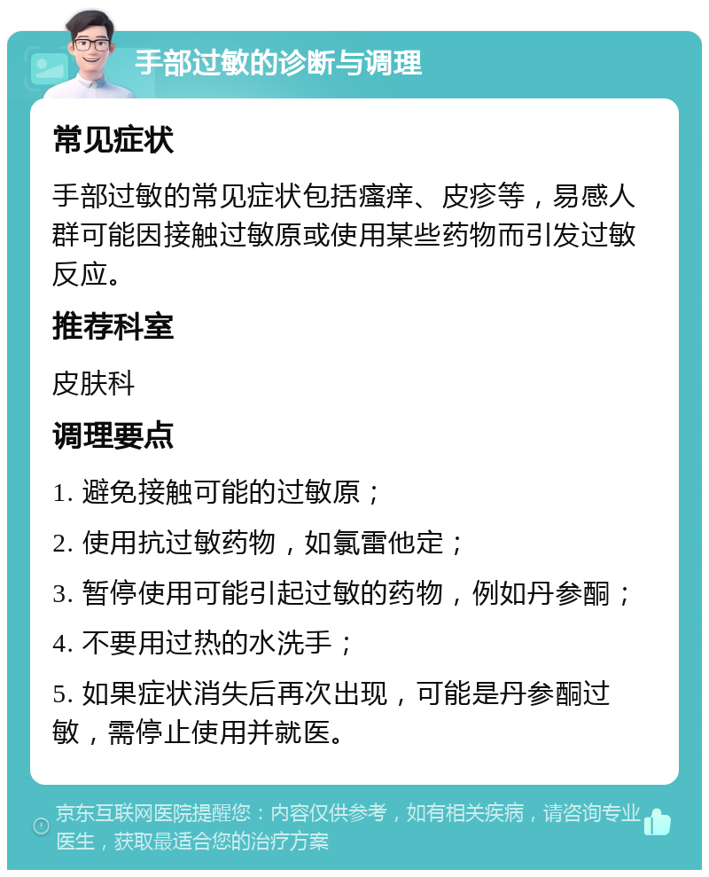 手部过敏的诊断与调理 常见症状 手部过敏的常见症状包括瘙痒、皮疹等，易感人群可能因接触过敏原或使用某些药物而引发过敏反应。 推荐科室 皮肤科 调理要点 1. 避免接触可能的过敏原； 2. 使用抗过敏药物，如氯雷他定； 3. 暂停使用可能引起过敏的药物，例如丹参酮； 4. 不要用过热的水洗手； 5. 如果症状消失后再次出现，可能是丹参酮过敏，需停止使用并就医。