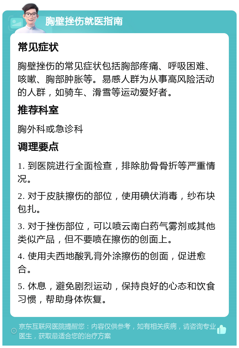 胸壁挫伤就医指南 常见症状 胸壁挫伤的常见症状包括胸部疼痛、呼吸困难、咳嗽、胸部肿胀等。易感人群为从事高风险活动的人群，如骑车、滑雪等运动爱好者。 推荐科室 胸外科或急诊科 调理要点 1. 到医院进行全面检查，排除肋骨骨折等严重情况。 2. 对于皮肤擦伤的部位，使用碘伏消毒，纱布块包扎。 3. 对于挫伤部位，可以喷云南白药气雾剂或其他类似产品，但不要喷在擦伤的创面上。 4. 使用夫西地酸乳膏外涂擦伤的创面，促进愈合。 5. 休息，避免剧烈运动，保持良好的心态和饮食习惯，帮助身体恢复。