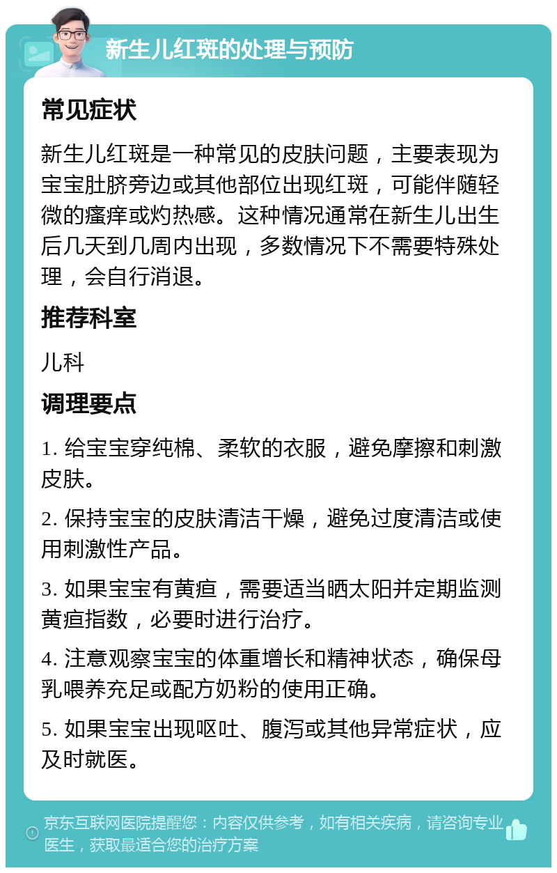 新生儿红斑的处理与预防 常见症状 新生儿红斑是一种常见的皮肤问题，主要表现为宝宝肚脐旁边或其他部位出现红斑，可能伴随轻微的瘙痒或灼热感。这种情况通常在新生儿出生后几天到几周内出现，多数情况下不需要特殊处理，会自行消退。 推荐科室 儿科 调理要点 1. 给宝宝穿纯棉、柔软的衣服，避免摩擦和刺激皮肤。 2. 保持宝宝的皮肤清洁干燥，避免过度清洁或使用刺激性产品。 3. 如果宝宝有黄疸，需要适当晒太阳并定期监测黄疸指数，必要时进行治疗。 4. 注意观察宝宝的体重增长和精神状态，确保母乳喂养充足或配方奶粉的使用正确。 5. 如果宝宝出现呕吐、腹泻或其他异常症状，应及时就医。