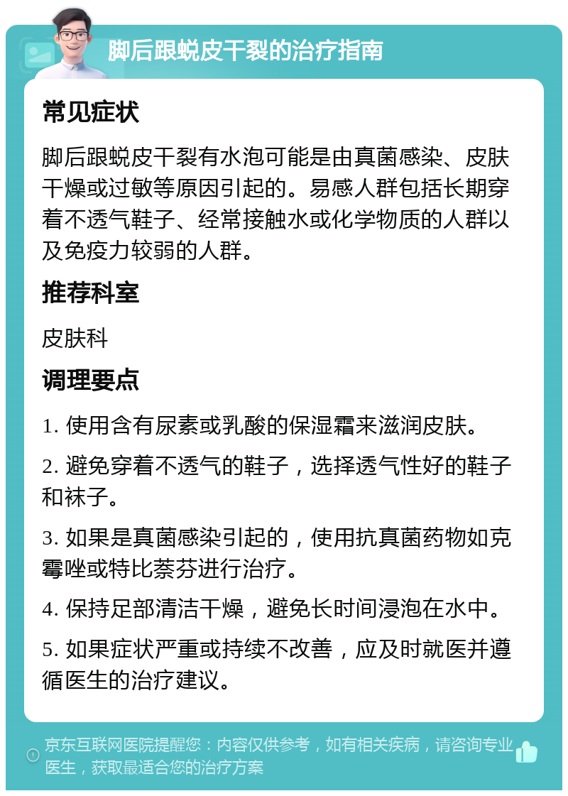 脚后跟蜕皮干裂的治疗指南 常见症状 脚后跟蜕皮干裂有水泡可能是由真菌感染、皮肤干燥或过敏等原因引起的。易感人群包括长期穿着不透气鞋子、经常接触水或化学物质的人群以及免疫力较弱的人群。 推荐科室 皮肤科 调理要点 1. 使用含有尿素或乳酸的保湿霜来滋润皮肤。 2. 避免穿着不透气的鞋子，选择透气性好的鞋子和袜子。 3. 如果是真菌感染引起的，使用抗真菌药物如克霉唑或特比萘芬进行治疗。 4. 保持足部清洁干燥，避免长时间浸泡在水中。 5. 如果症状严重或持续不改善，应及时就医并遵循医生的治疗建议。