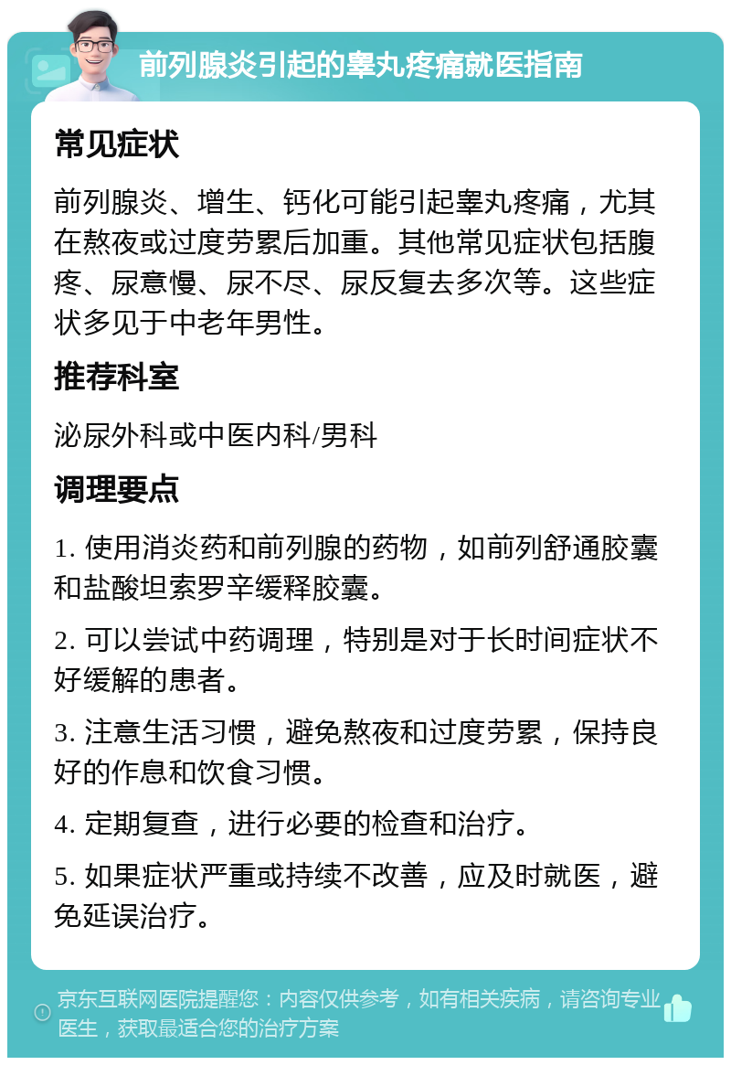 前列腺炎引起的睾丸疼痛就医指南 常见症状 前列腺炎、增生、钙化可能引起睾丸疼痛，尤其在熬夜或过度劳累后加重。其他常见症状包括腹疼、尿意慢、尿不尽、尿反复去多次等。这些症状多见于中老年男性。 推荐科室 泌尿外科或中医内科/男科 调理要点 1. 使用消炎药和前列腺的药物，如前列舒通胶囊和盐酸坦索罗辛缓释胶囊。 2. 可以尝试中药调理，特别是对于长时间症状不好缓解的患者。 3. 注意生活习惯，避免熬夜和过度劳累，保持良好的作息和饮食习惯。 4. 定期复查，进行必要的检查和治疗。 5. 如果症状严重或持续不改善，应及时就医，避免延误治疗。