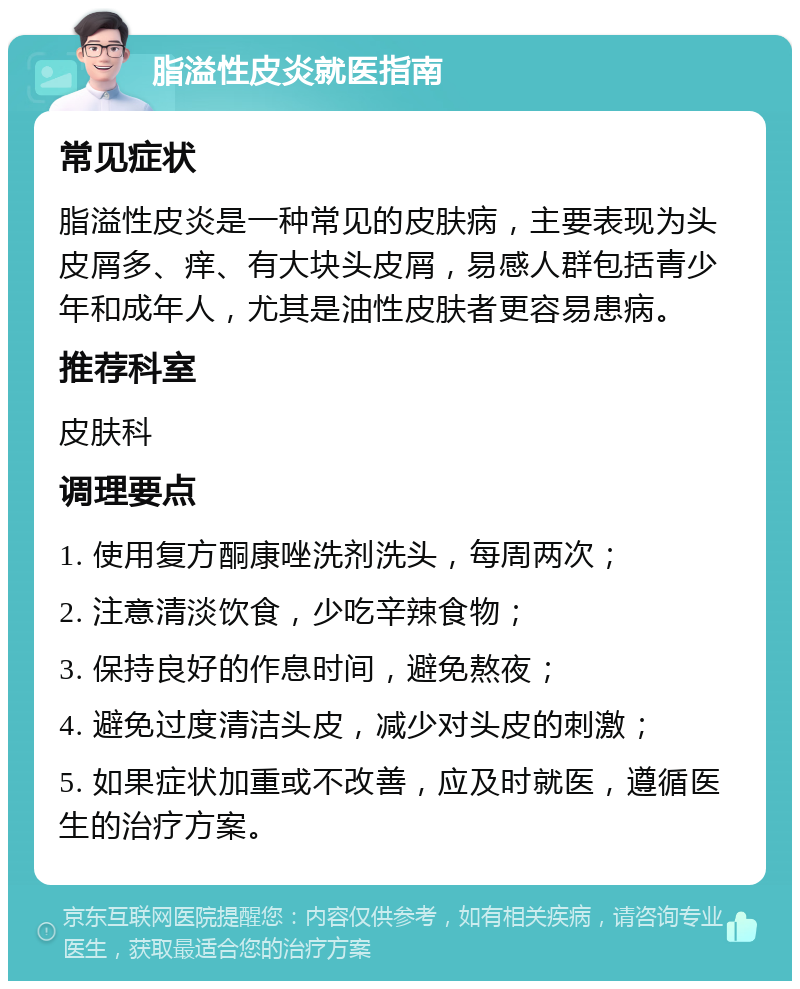 脂溢性皮炎就医指南 常见症状 脂溢性皮炎是一种常见的皮肤病，主要表现为头皮屑多、痒、有大块头皮屑，易感人群包括青少年和成年人，尤其是油性皮肤者更容易患病。 推荐科室 皮肤科 调理要点 1. 使用复方酮康唑洗剂洗头，每周两次； 2. 注意清淡饮食，少吃辛辣食物； 3. 保持良好的作息时间，避免熬夜； 4. 避免过度清洁头皮，减少对头皮的刺激； 5. 如果症状加重或不改善，应及时就医，遵循医生的治疗方案。