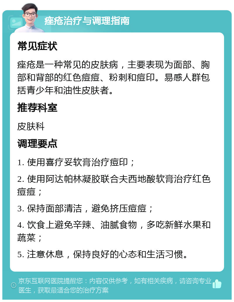 痤疮治疗与调理指南 常见症状 痤疮是一种常见的皮肤病，主要表现为面部、胸部和背部的红色痘痘、粉刺和痘印。易感人群包括青少年和油性皮肤者。 推荐科室 皮肤科 调理要点 1. 使用喜疗妥软膏治疗痘印； 2. 使用阿达帕林凝胶联合夫西地酸软膏治疗红色痘痘； 3. 保持面部清洁，避免挤压痘痘； 4. 饮食上避免辛辣、油腻食物，多吃新鲜水果和蔬菜； 5. 注意休息，保持良好的心态和生活习惯。